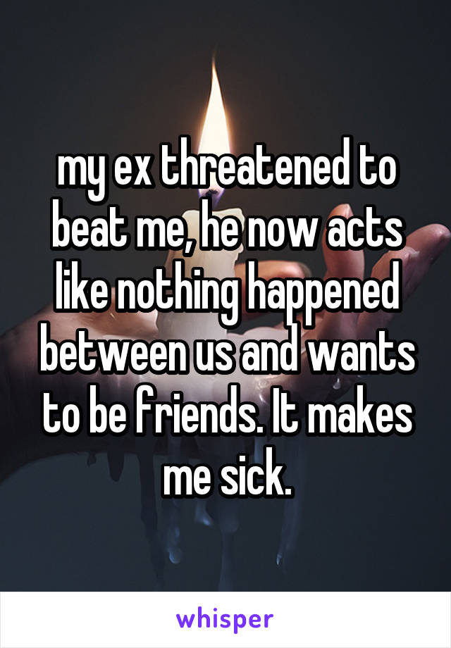 my ex threatened to beat me, he now acts like nothing happened between us and wants to be friends. It makes me sick.