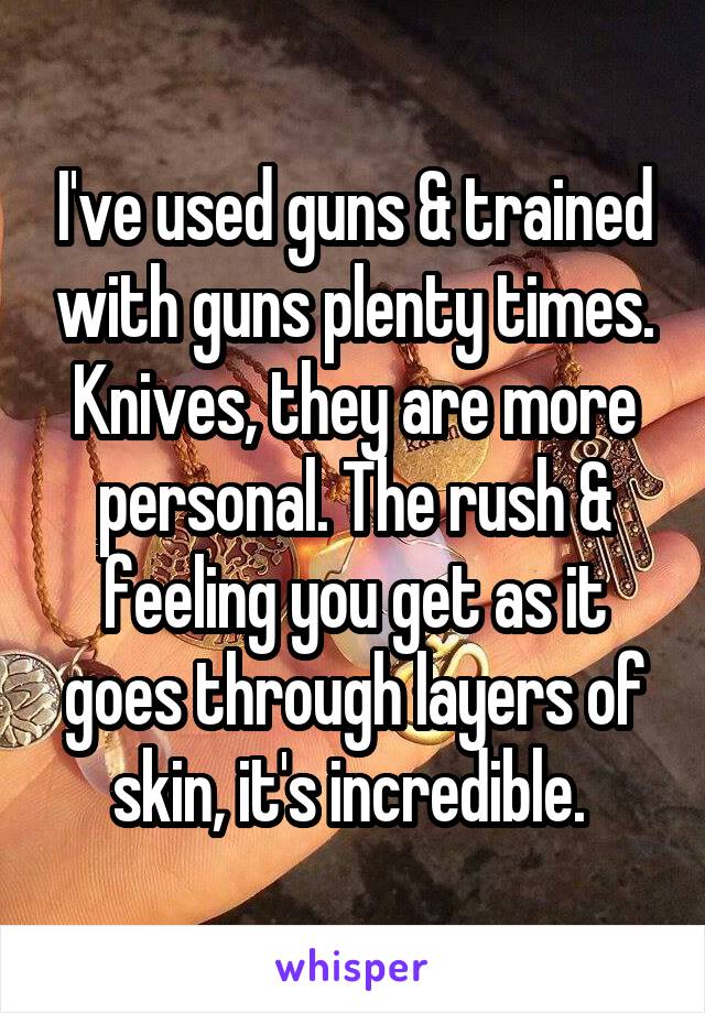 I've used guns & trained with guns plenty times. Knives, they are more personal. The rush & feeling you get as it goes through layers of skin, it's incredible. 