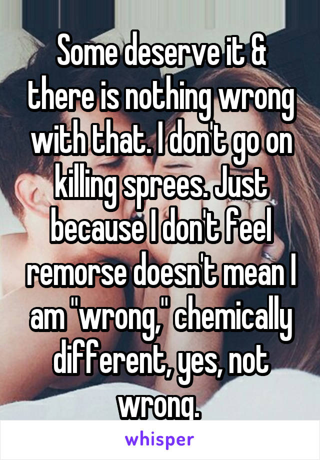 Some deserve it & there is nothing wrong with that. I don't go on killing sprees. Just because I don't feel remorse doesn't mean I am "wrong," chemically different, yes, not wrong. 