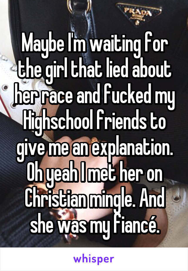 Maybe I'm waiting for the girl that lied about her race and fucked my Highschool friends to give me an explanation. Oh yeah I met her on Christian mingle. And she was my fiancé.