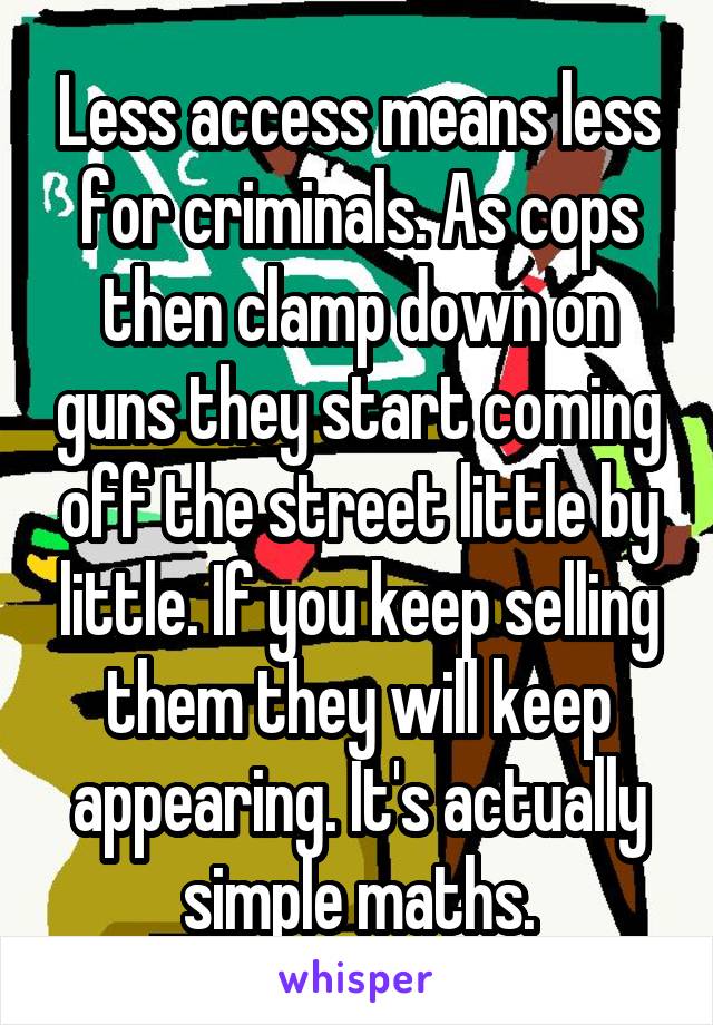 Less access means less for criminals. As cops then clamp down on guns they start coming off the street little by little. If you keep selling them they will keep appearing. It's actually simple maths.