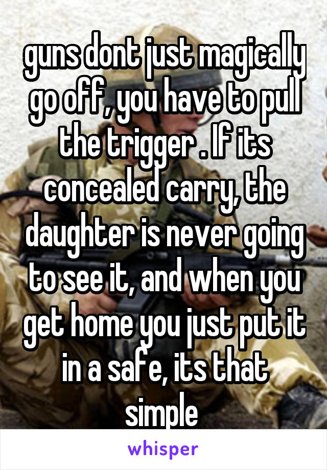 guns dont just magically go off, you have to pull the trigger . If its concealed carry, the daughter is never going to see it, and when you get home you just put it in a safe, its that simple 