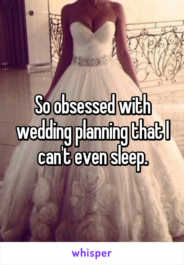 So obsessed with wedding planning that I can't even sleep.