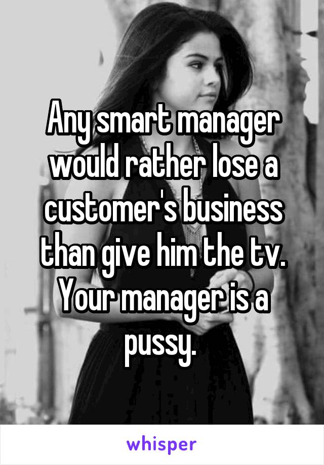 Any smart manager would rather lose a customer's business than give him the tv. Your manager is a pussy. 