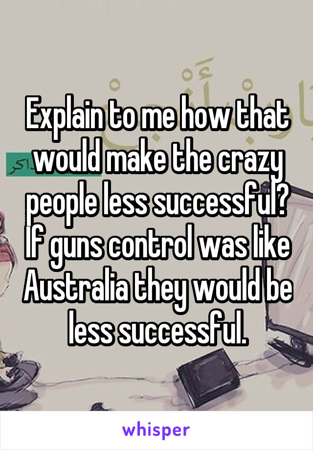 Explain to me how that would make the crazy people less successful? If guns control was like Australia they would be less successful.