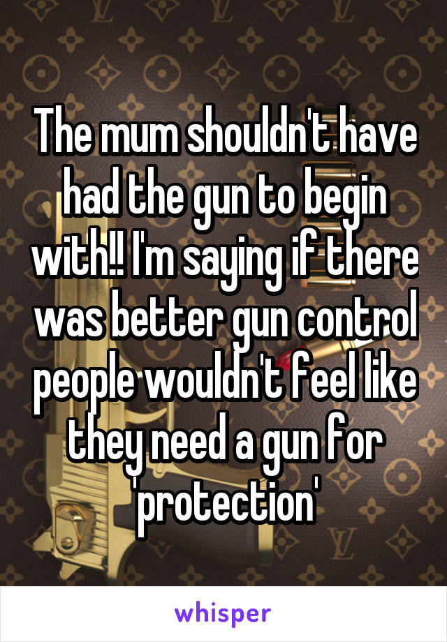 The mum shouldn't have had the gun to begin with!! I'm saying if there was better gun control people wouldn't feel like they need a gun for 'protection'