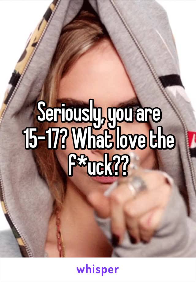 Seriously, you are 15-17? What love the f*uck??