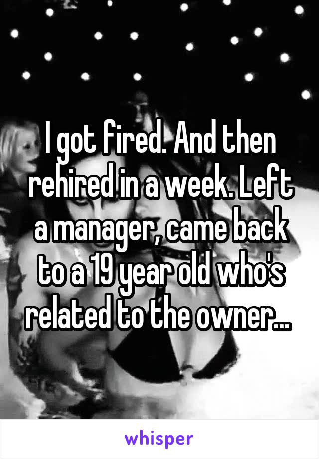 I got fired. And then rehired in a week. Left a manager, came back to a 19 year old who's related to the owner... 