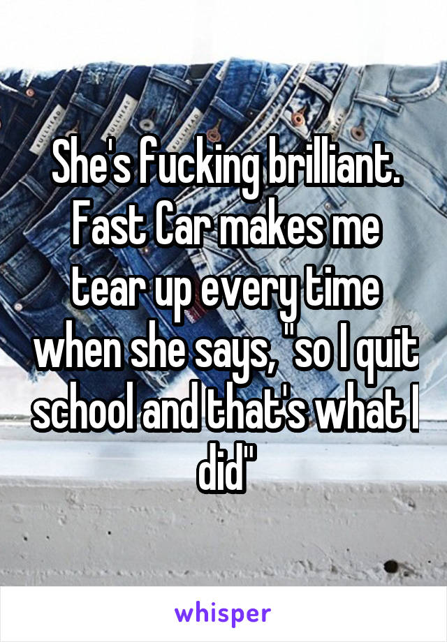 She's fucking brilliant. Fast Car makes me tear up every time when she says, "so I quit school and that's what I did"