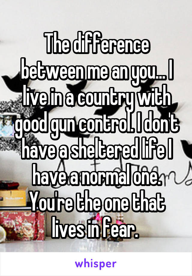 The difference between me an you... I live in a country with good gun control. I don't have a sheltered life I have a normal one. You're the one that lives in fear. 