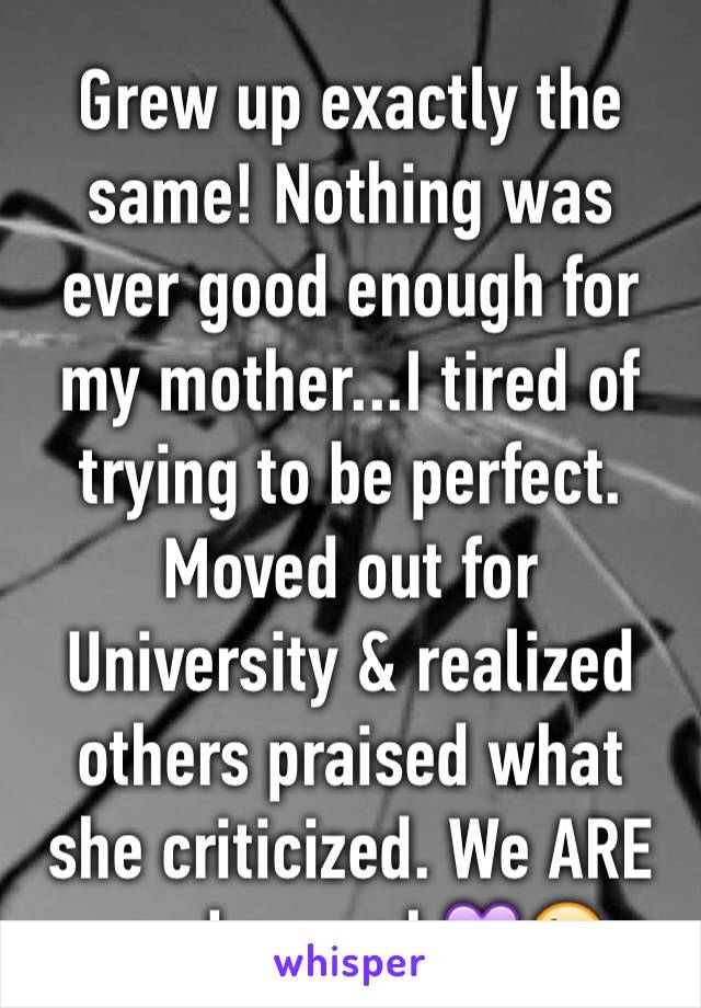 Grew up exactly the same! Nothing was ever good enough for my mother...I tired of trying to be perfect. Moved out for University & realized  others praised what she criticized. We ARE good enough💜😘 