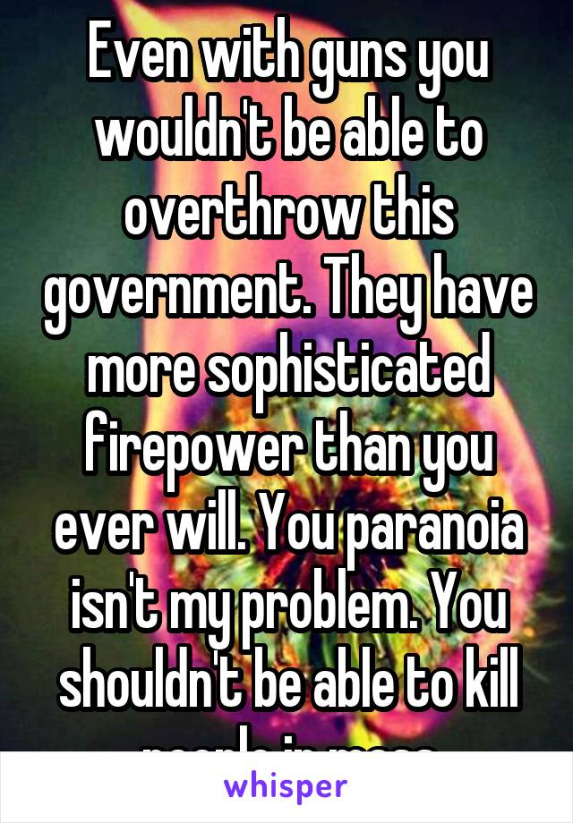 Even with guns you wouldn't be able to overthrow this government. They have more sophisticated firepower than you ever will. You paranoia isn't my problem. You shouldn't be able to kill people in mass