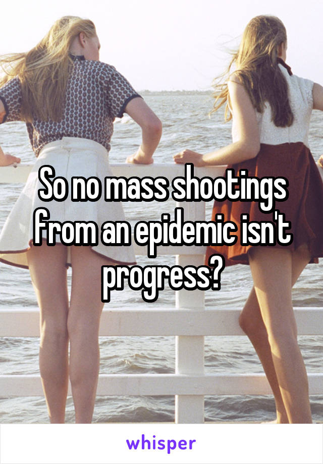 So no mass shootings from an epidemic isn't progress?