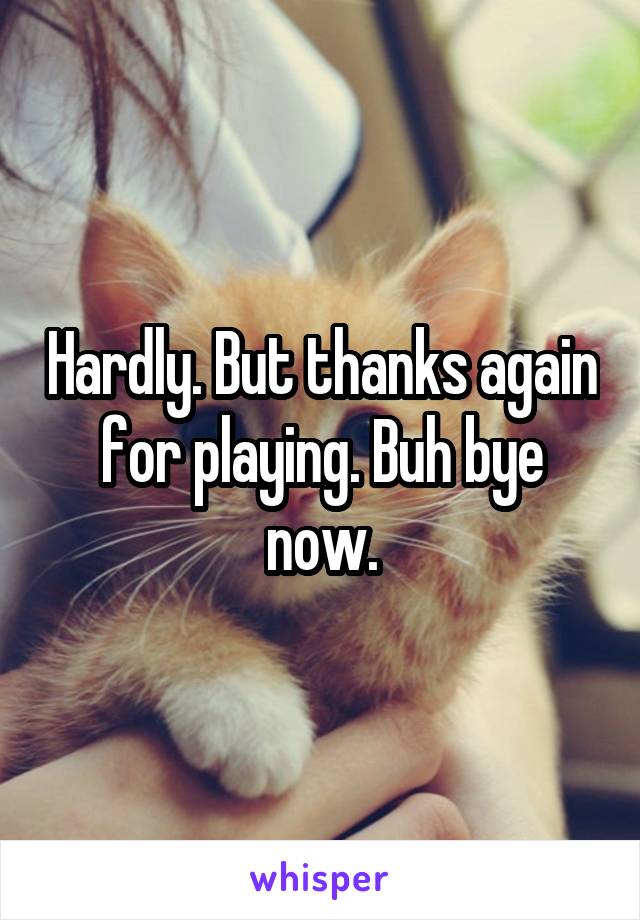 Hardly. But thanks again for playing. Buh bye now.