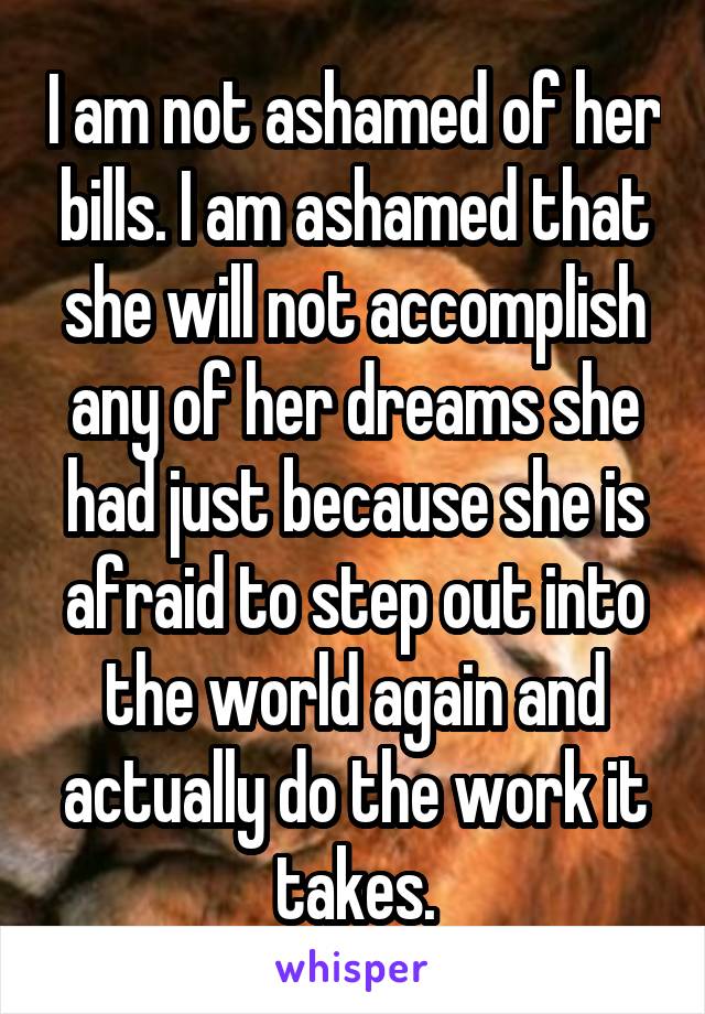 I am not ashamed of her bills. I am ashamed that she will not accomplish any of her dreams she had just because she is afraid to step out into the world again and actually do the work it takes.