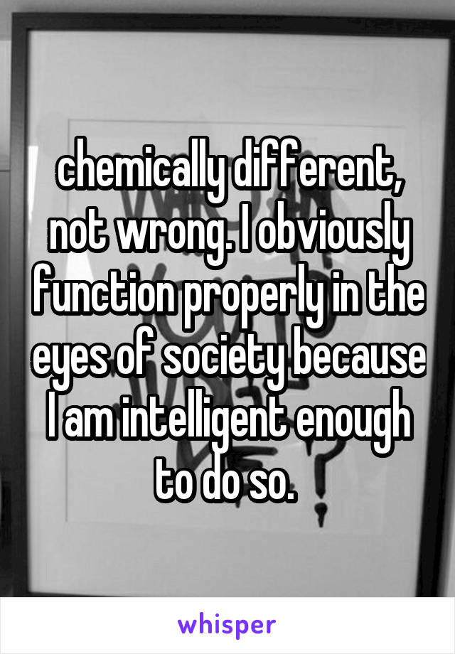 chemically different, not wrong. I obviously function properly in the eyes of society because I am intelligent enough to do so. 