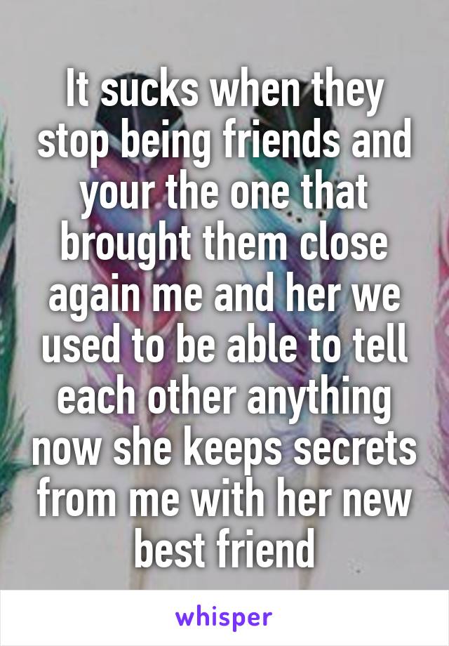 It sucks when they stop being friends and your the one that brought them close again me and her we used to be able to tell each other anything now she keeps secrets from me with her new best friend