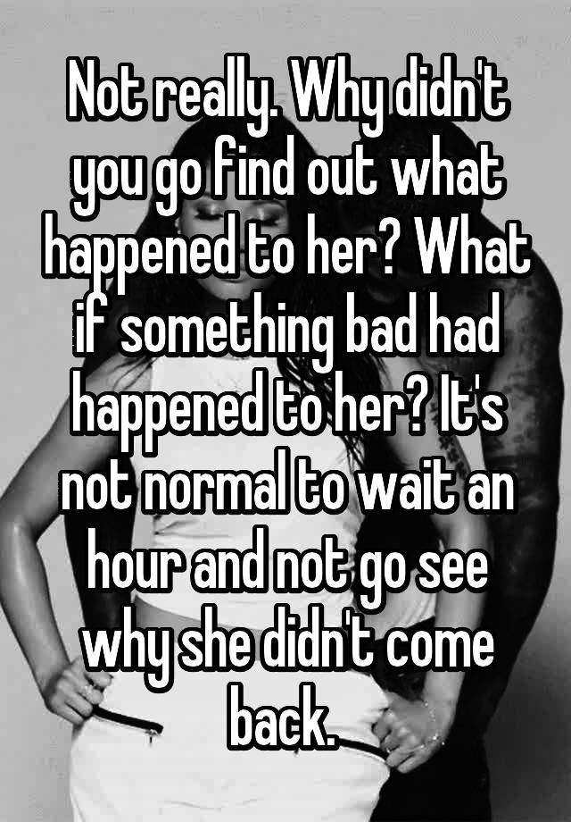 Not Really Why Didn T You Go Find Out What Happened To Her What If Something Bad Had Happened