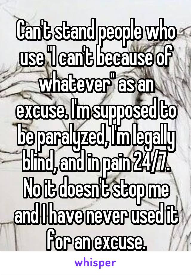 Can't stand people who use "I can't because of whatever" as an excuse. I'm supposed to be paralyzed, I'm legally blind, and in pain 24/7. No it doesn't stop me and I have never used it for an excuse.