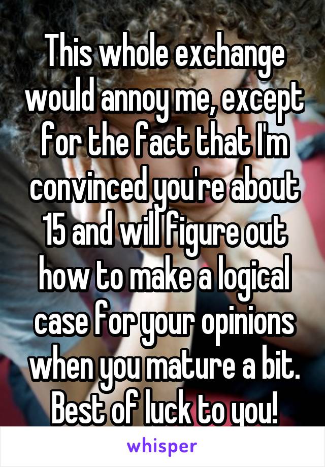 This whole exchange would annoy me, except for the fact that I'm convinced you're about 15 and will figure out how to make a logical case for your opinions when you mature a bit. Best of luck to you!