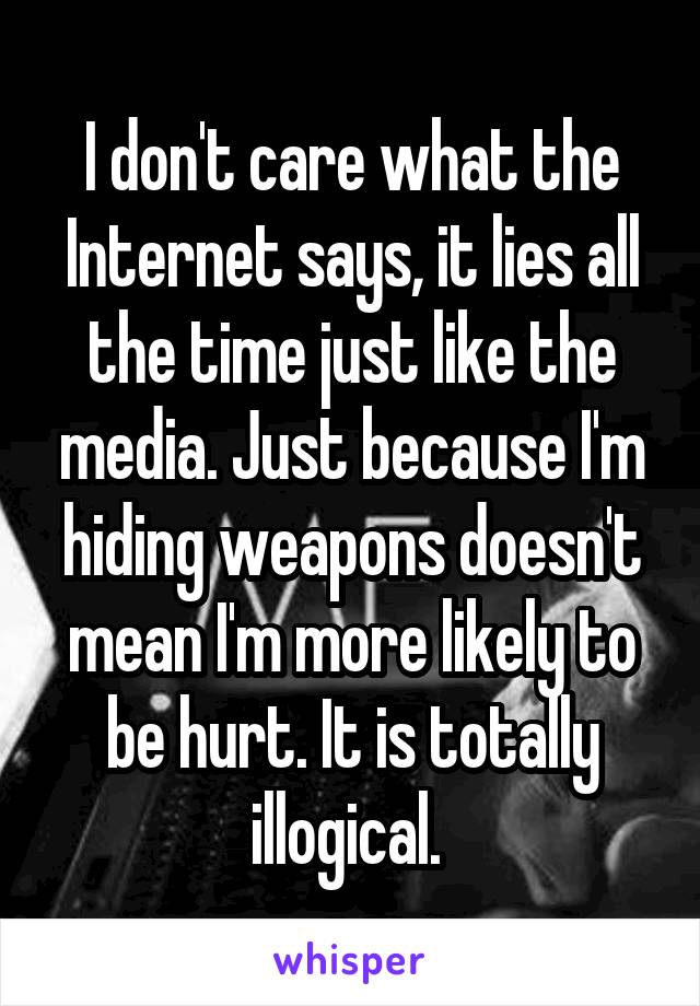 I don't care what the Internet says, it lies all the time just like the media. Just because I'm hiding weapons doesn't mean I'm more likely to be hurt. It is totally illogical. 