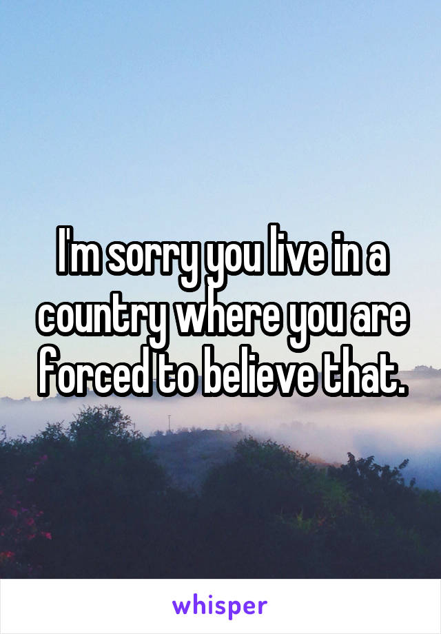 I'm sorry you live in a country where you are forced to believe that.