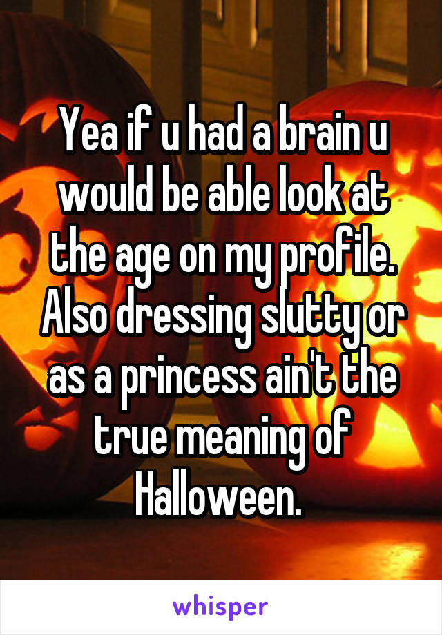 Yea if u had a brain u would be able look at the age on my profile. Also dressing slutty or as a princess ain't the true meaning of Halloween. 