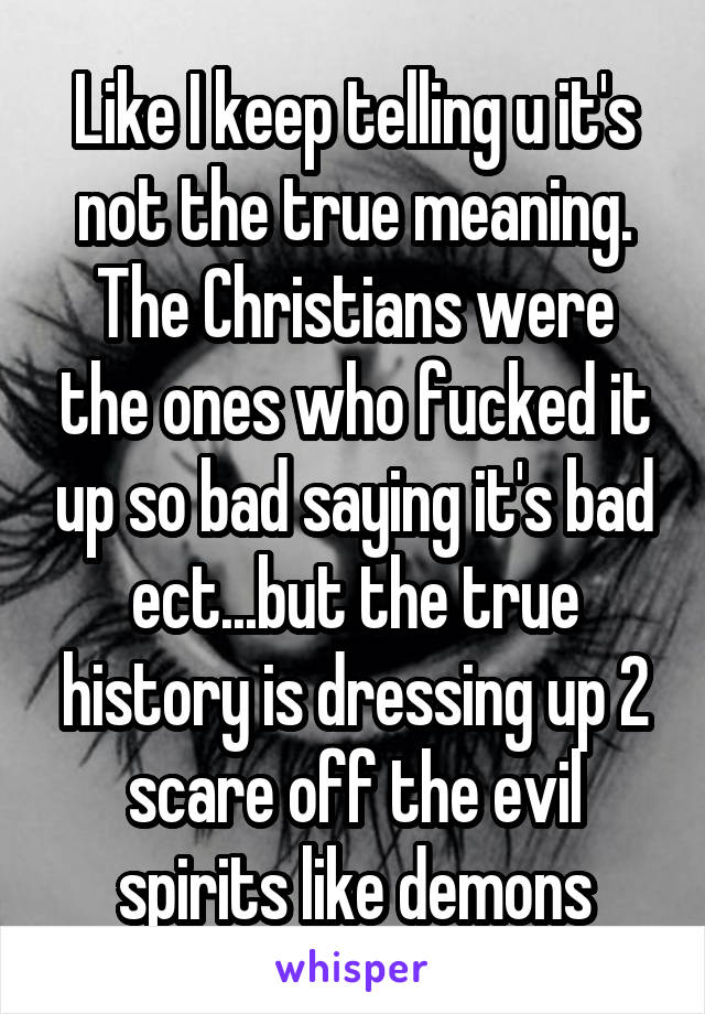 Like I keep telling u it's not the true meaning. The Christians were the ones who fucked it up so bad saying it's bad ect...but the true history is dressing up 2 scare off the evil spirits like demons