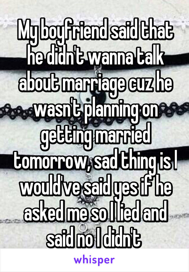 My boyfriend said that he didn't wanna talk about marriage cuz he wasn't planning on getting married tomorrow, sad thing is I would've said yes if he asked me so I lied and said no I didn't 