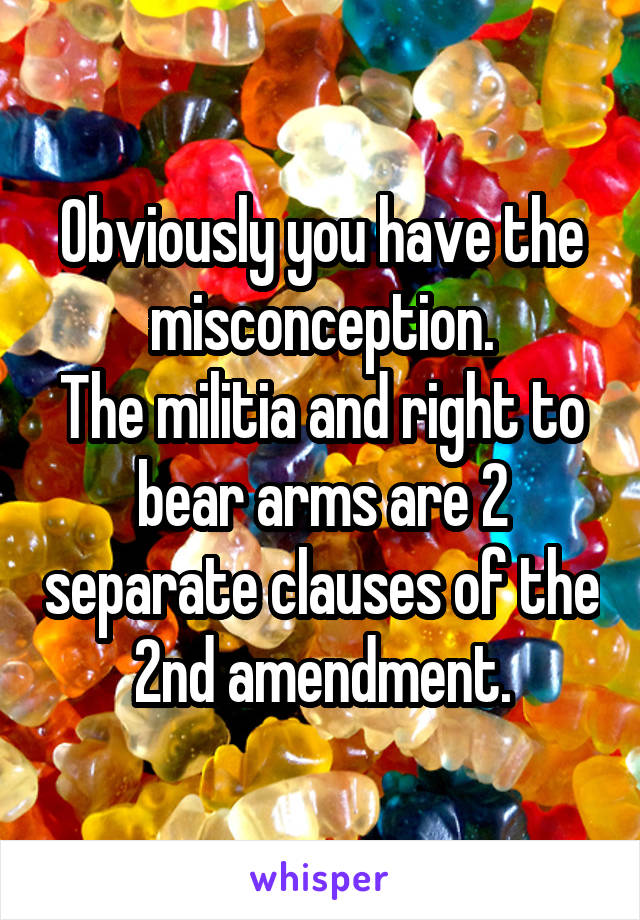 Obviously you have the misconception.
The militia and right to bear arms are 2 separate clauses of the 2nd amendment.