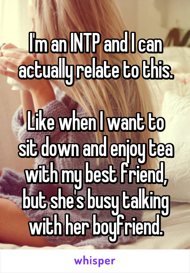 I'm an INTP and I can actually relate to this.

Like when I want to sit down and enjoy tea with my best friend, but she's busy talking with her boyfriend.
