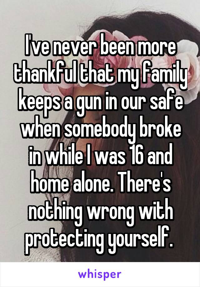 I've never been more thankful that my family keeps a gun in our safe when somebody broke in while I was 16 and home alone. There's nothing wrong with protecting yourself. 
