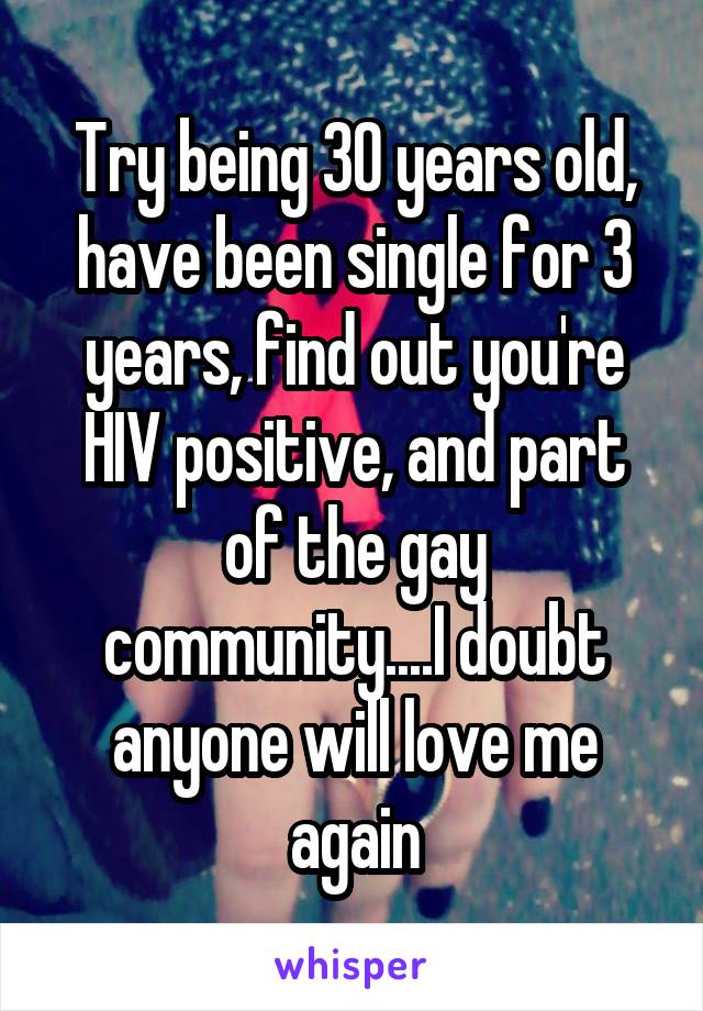 Try being 30 years old, have been single for 3 years, find out you're HIV positive, and part of the gay community....I doubt anyone will love me again