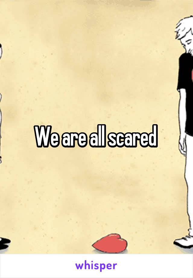 We are all scared 