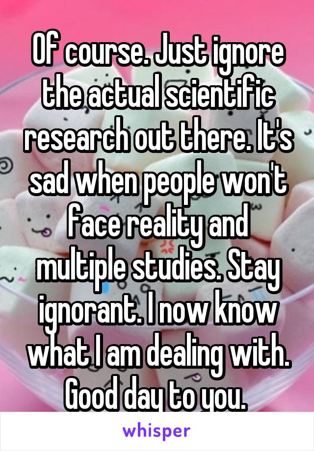 Of course. Just ignore the actual scientific research out there. It's sad when people won't face reality and multiple studies. Stay ignorant. I now know what I am dealing with. Good day to you. 