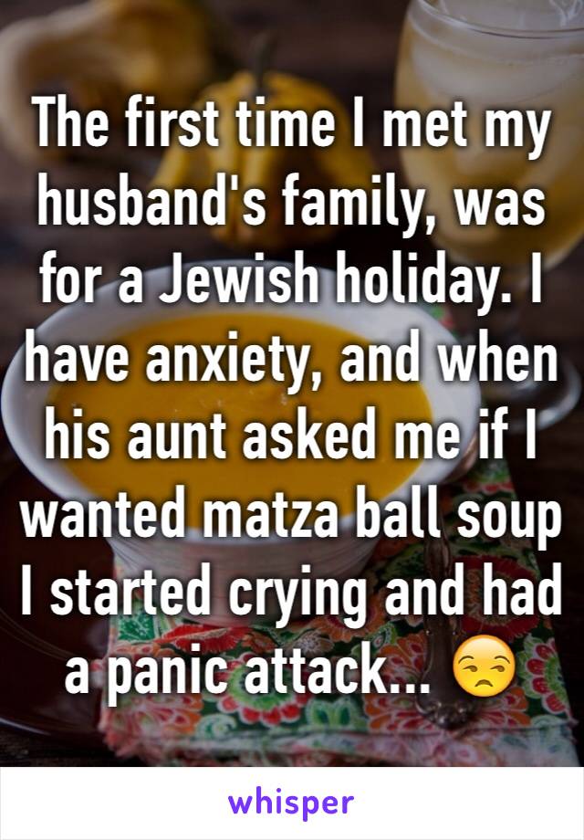 The first time I met my husband's family, was for a Jewish holiday. I have anxiety, and when his aunt asked me if I wanted matza ball soup I started crying and had a panic attack... 😒