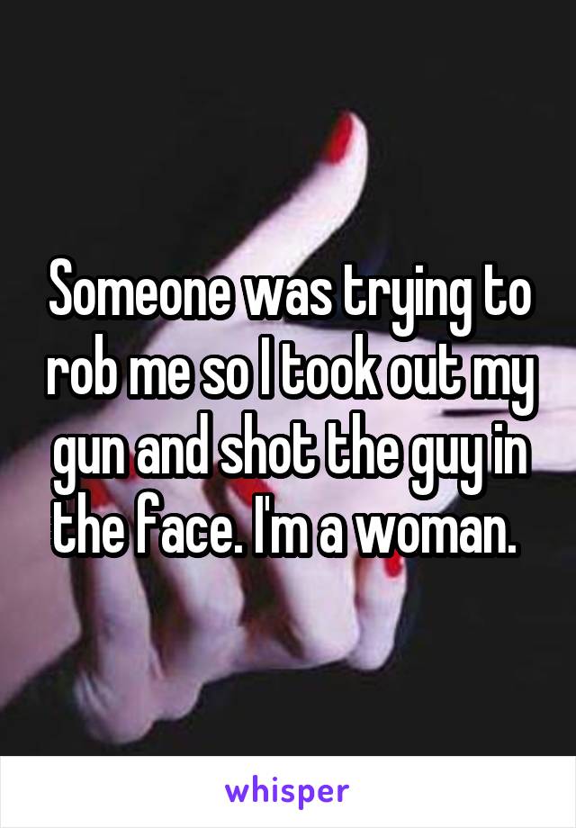 Someone was trying to rob me so I took out my gun and shot the guy in the face. I'm a woman. 
