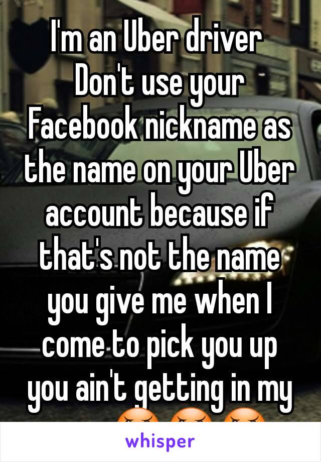 I'm an Uber driver 
Don't use your Facebook nickname as the name on your Uber account because if that's not the name you give me when I come to pick you up you ain't getting in my car   😠😠😠