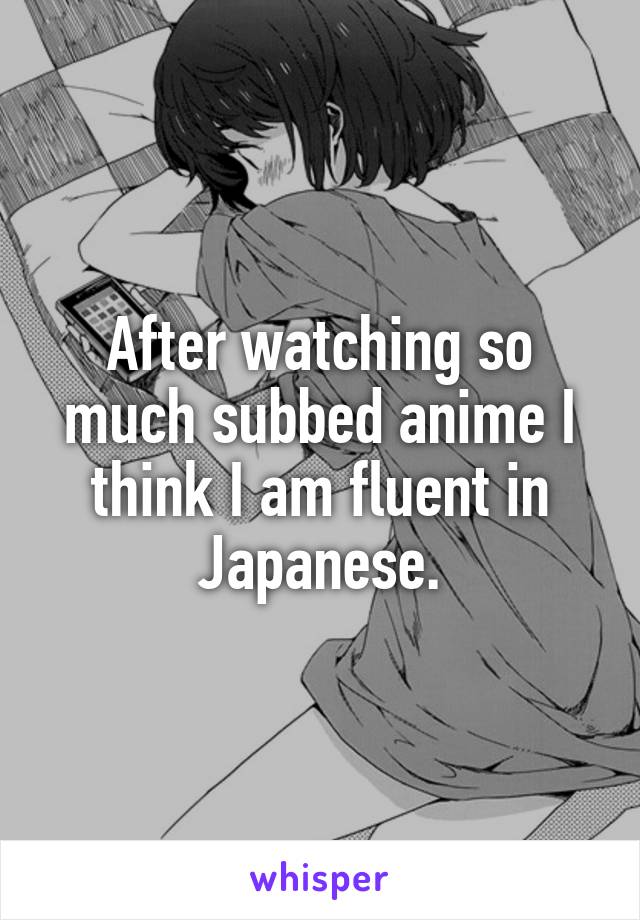 After watching so much subbed anime I think I am fluent in Japanese.