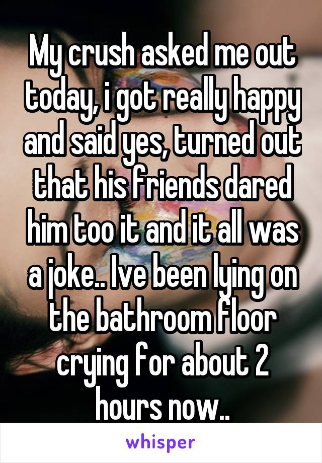 My crush asked me out today, i got really happy and said yes, turned out that his friends dared him too it and it all was a joke.. Ive been lying on the bathroom floor crying for about 2 hours now..