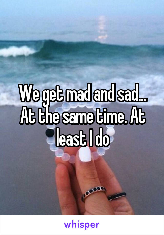 We get mad and sad... At the same time. At least I do