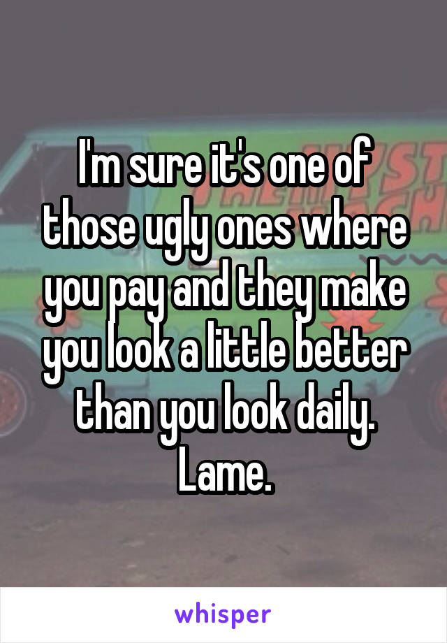 I'm sure it's one of those ugly ones where you pay and they make you look a little better than you look daily. Lame.