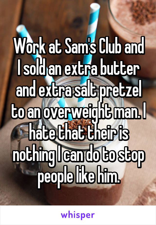 Work at Sam's Club and I sold an extra butter and extra salt pretzel to an overweight man. I hate that their is nothing I can do to stop people like him.