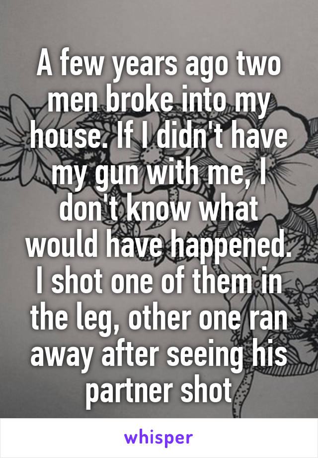 A few years ago two men broke into my house. If I didn't have my gun with me, I don't know what would have happened. I shot one of them in the leg, other one ran away after seeing his partner shot