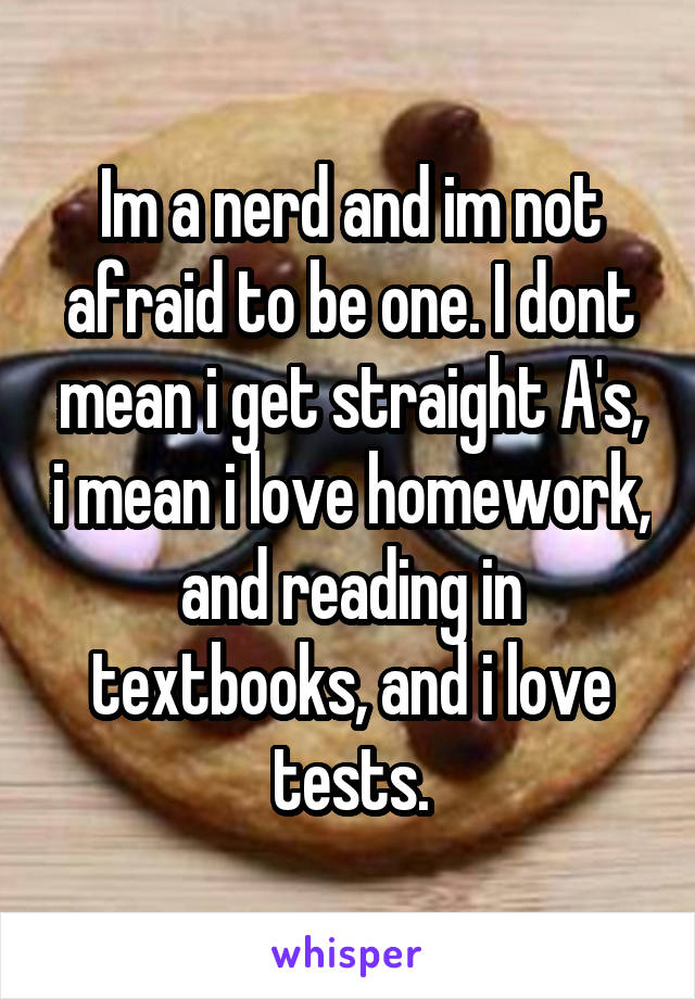 Im a nerd and im not afraid to be one. I dont mean i get straight A's, i mean i love homework, and reading in textbooks, and i love tests.