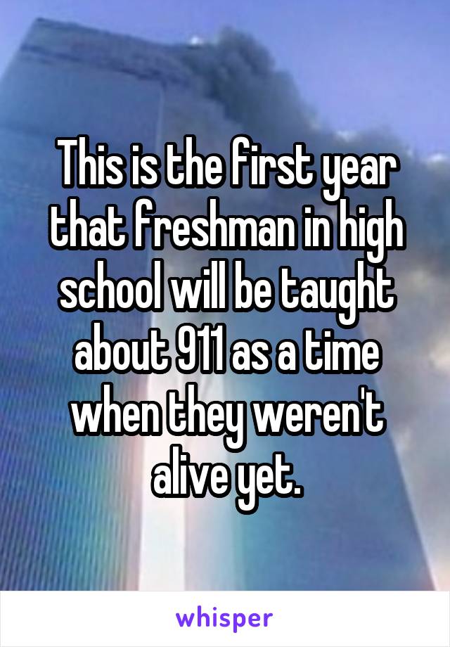This is the first year that freshman in high school will be taught about 911 as a time when they weren't alive yet.