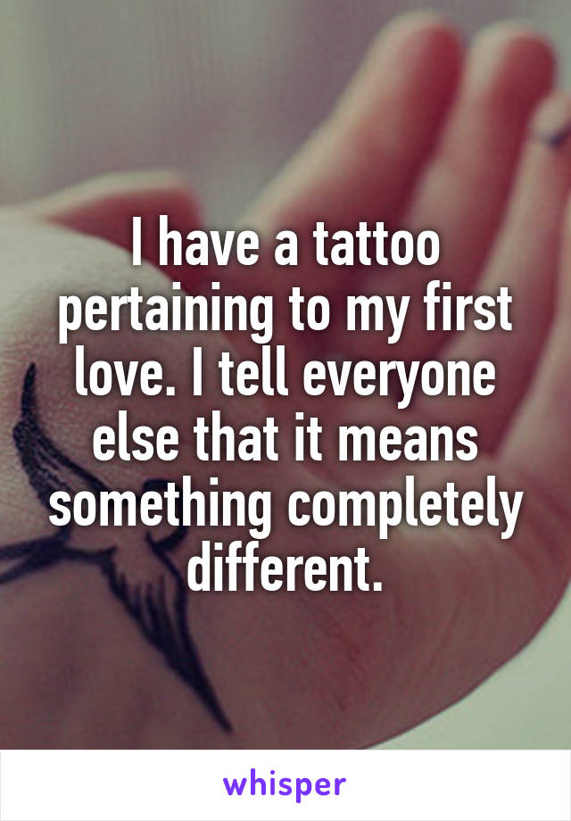 I have a tattoo pertaining to my first love. I tell everyone else that it means something completely different.