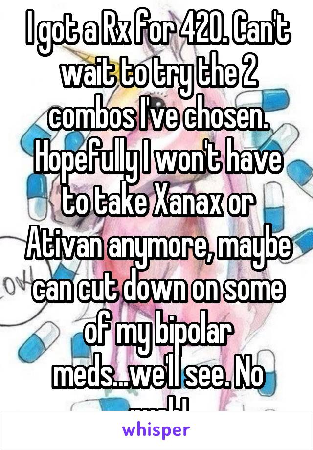 I got a Rx for 420. Can't wait to try the 2 combos I've chosen. Hopefully I won't have to take Xanax or Ativan anymore, maybe can cut down on some of my bipolar meds...we'll see. No rush!