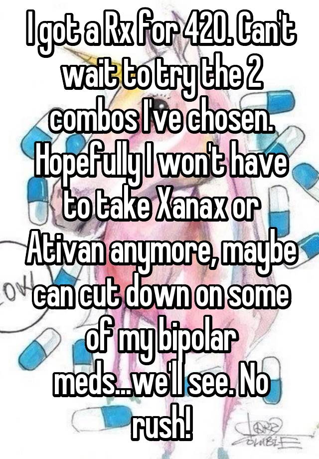 I got a Rx for 420. Can't wait to try the 2 combos I've chosen. Hopefully I won't have to take Xanax or Ativan anymore, maybe can cut down on some of my bipolar meds...we'll see. No rush!