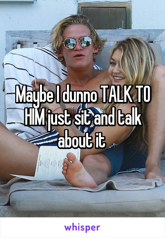 Maybe I dunno TALK TO HIM just sit and talk about it 